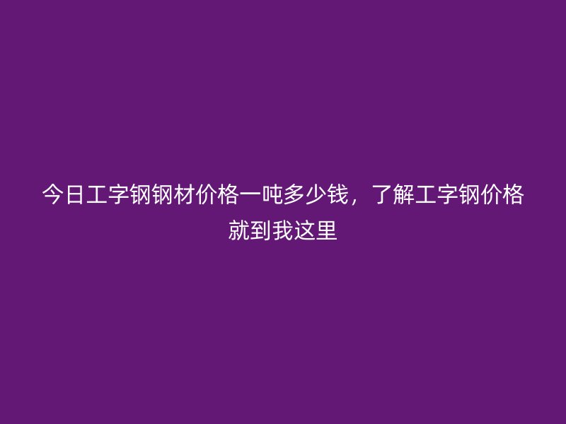 今日工字钢钢材价格一吨多少钱，了解工字钢价格就到我这里