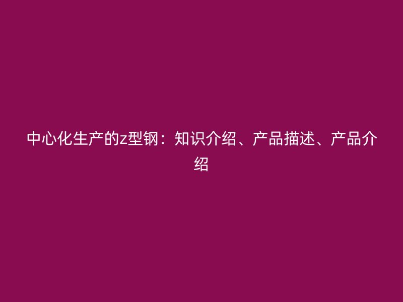 中心化生产的z型钢：知识介绍、产品描述、产品介绍
