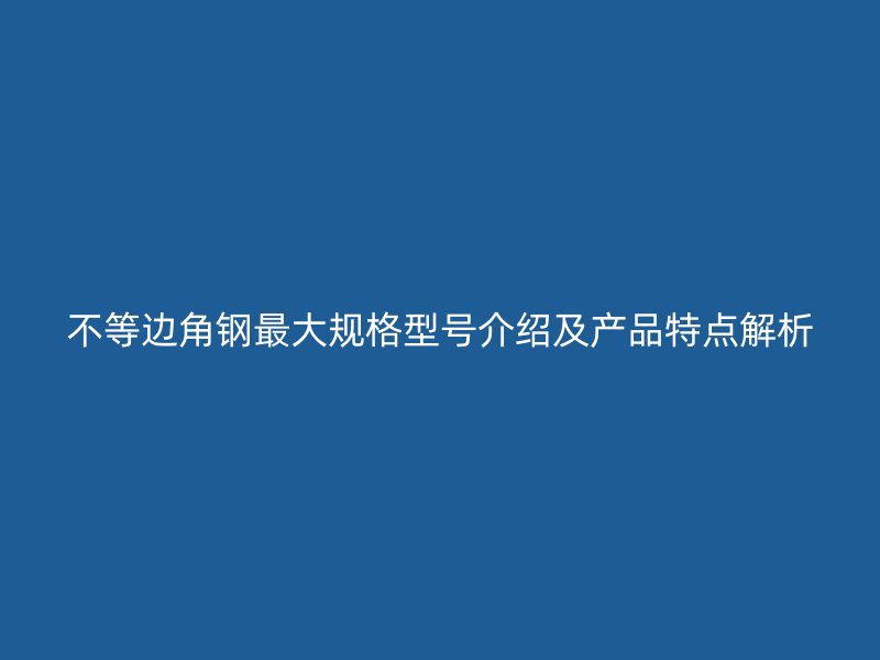 不等边角钢最大规格型号介绍及产品特点解析
