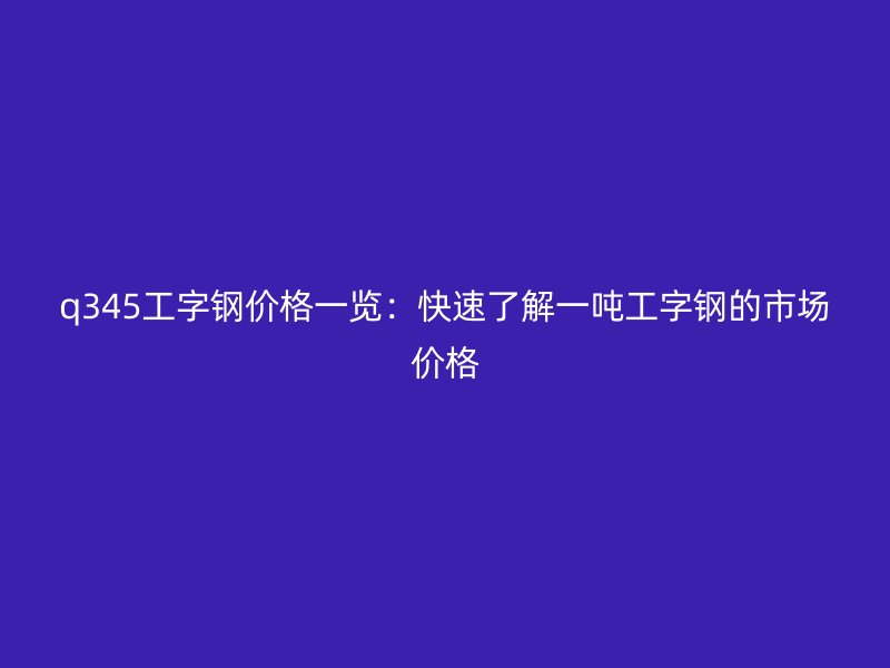 q345工字钢价格一览：快速了解一吨工字钢的市场价格