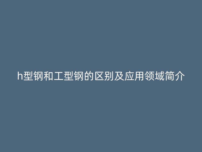 h型钢和工型钢的区别及应用领域简介