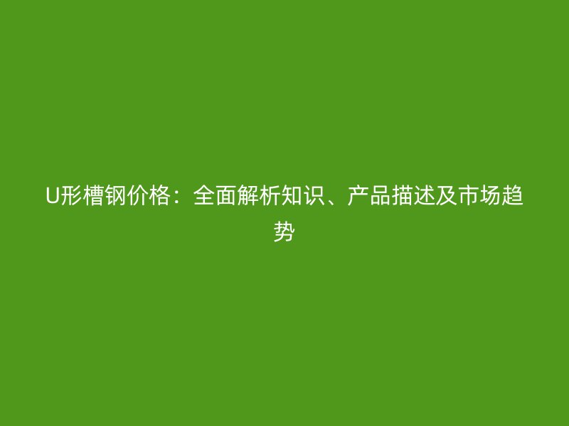 U形槽钢价格：全面解析知识、产品描述及市场趋势