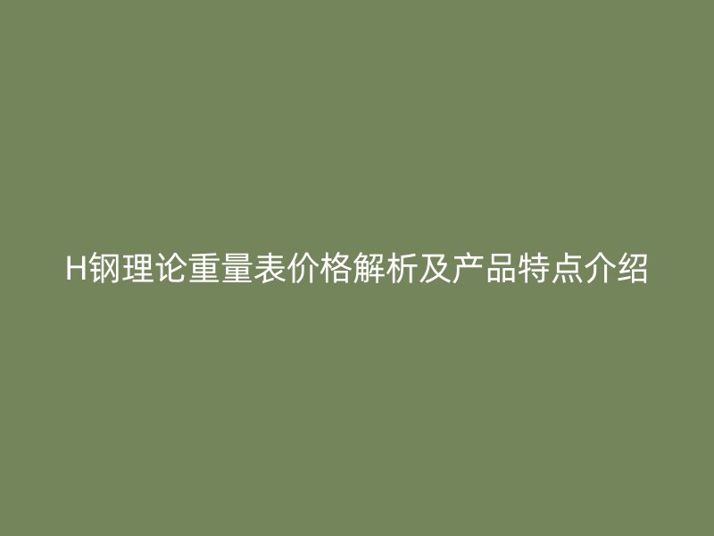 H钢理论重量表价格解析及产品特点介绍