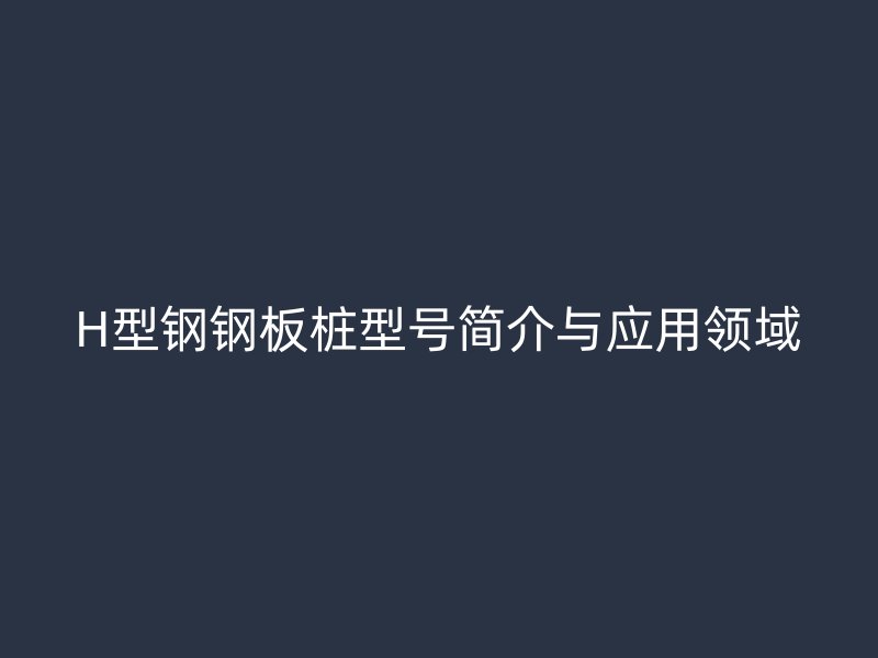 H型钢钢板桩型号简介与应用领域