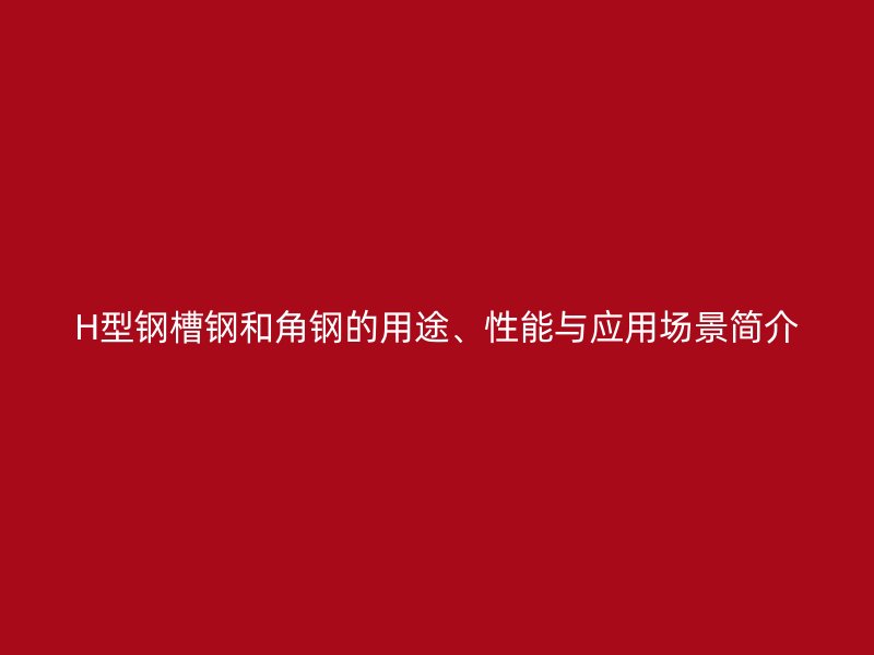 H型钢槽钢和角钢的用途、性能与应用场景简介