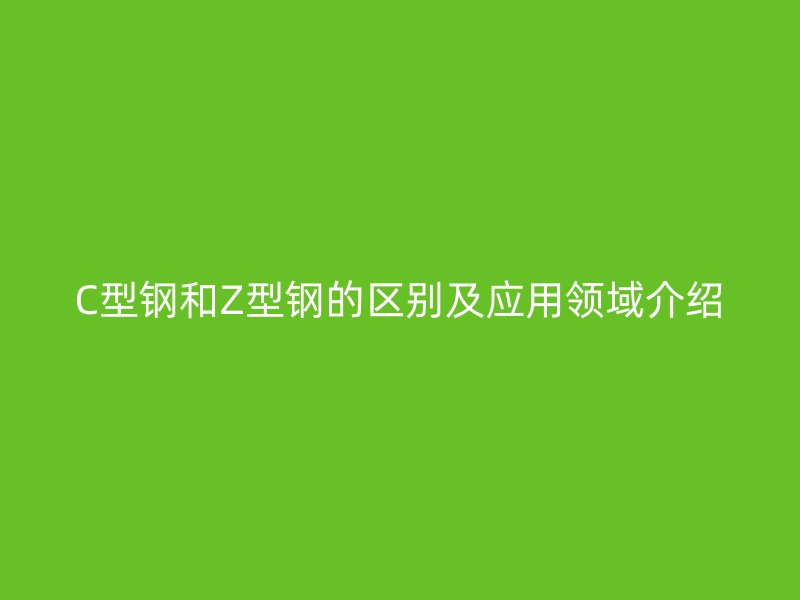 C型钢和Z型钢的区别及应用领域介绍