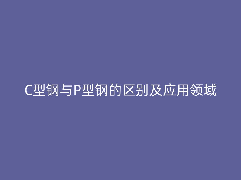 C型钢与P型钢的区别及应用领域