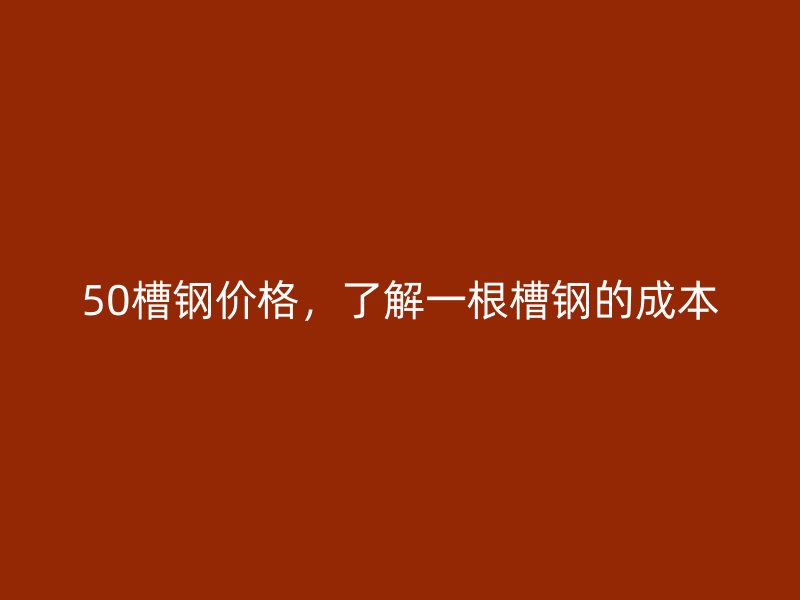 50槽钢价格，了解一根槽钢的成本