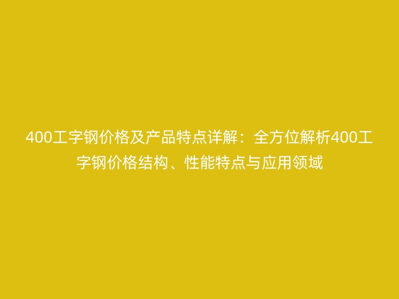 400工字钢价格及产品特点详解：全方位解析400工字钢价格结构、性能特点与应用领域