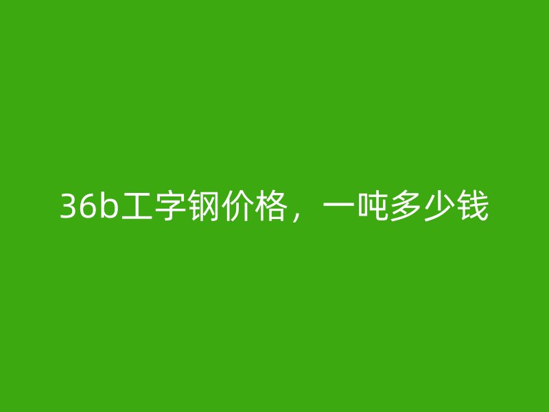 36b工字钢价格，一吨多少钱