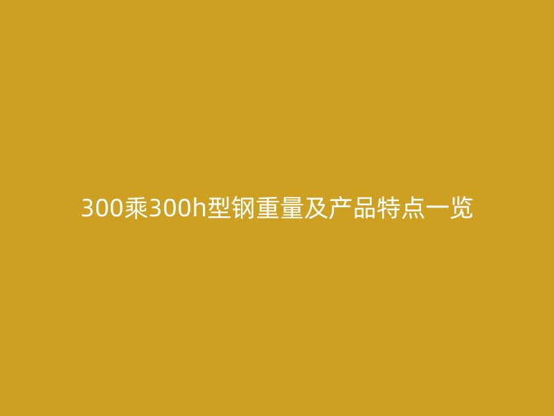 300乘300h型钢重量及产品特点一览