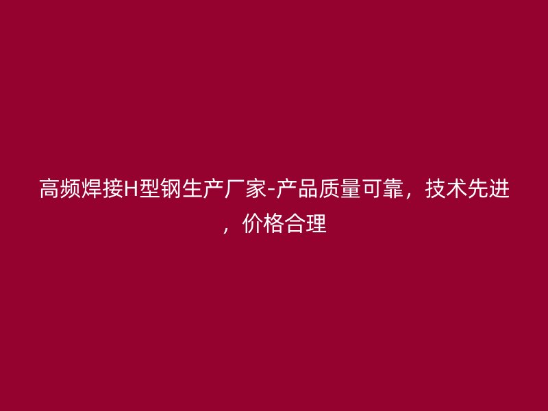 高频焊接H型钢生产厂家-产品质量可靠，技术先进，价格合理