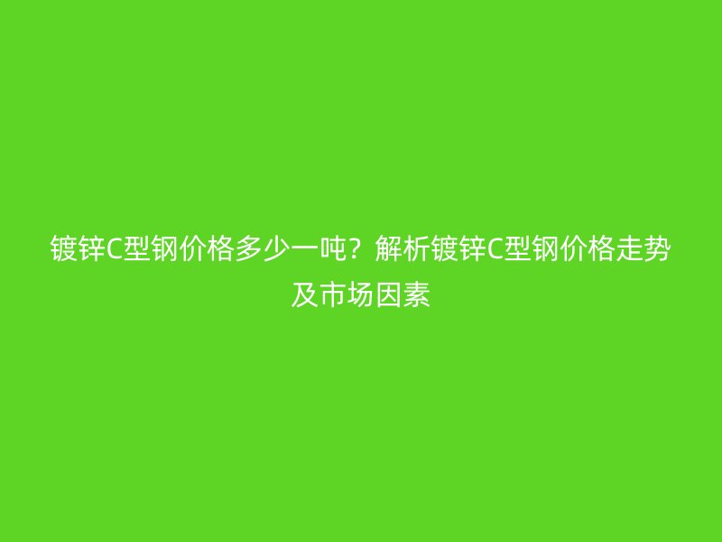 镀锌C型钢价格多少一吨？解析镀锌C型钢价格走势及市场因素