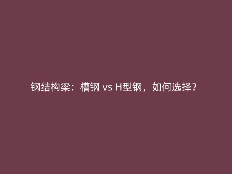 钢结构梁：槽钢 vs H型钢，如何选择？