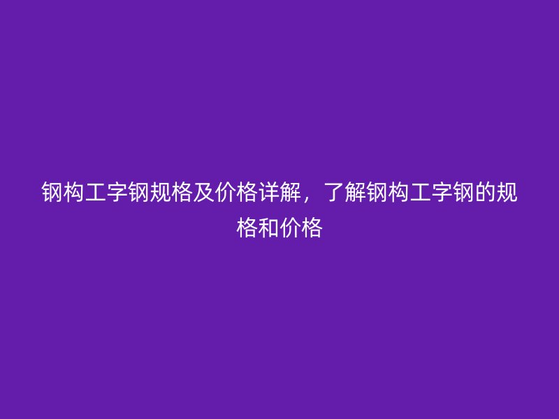 钢构工字钢规格及价格详解，了解钢构工字钢的规格和价格