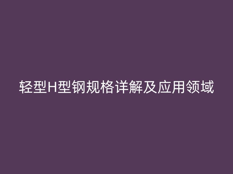 轻型H型钢规格详解及应用领域