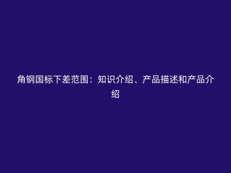 角钢国标下差范围：知识介绍、产品描述和产品介绍
