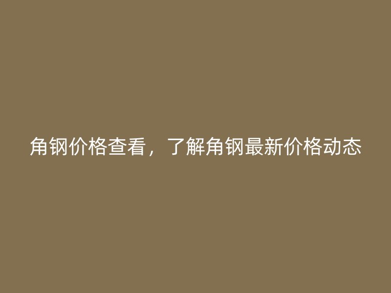 角钢价格查看，了解角钢最新价格动态