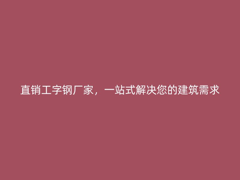 直销工字钢厂家，一站式解决您的建筑需求