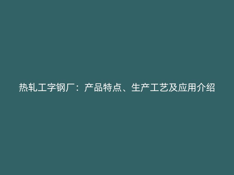 热轧工字钢厂：产品特点、生产工艺及应用介绍