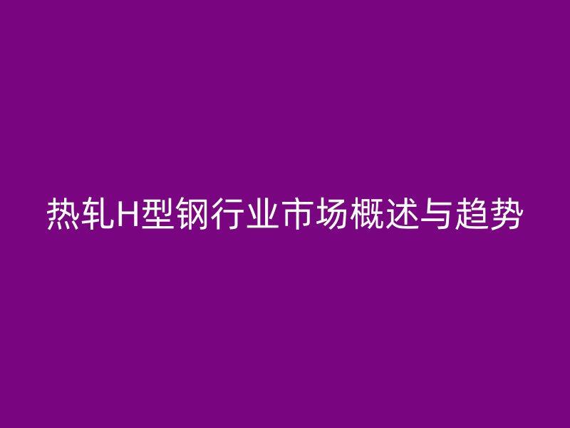 热轧H型钢行业市场概述与趋势