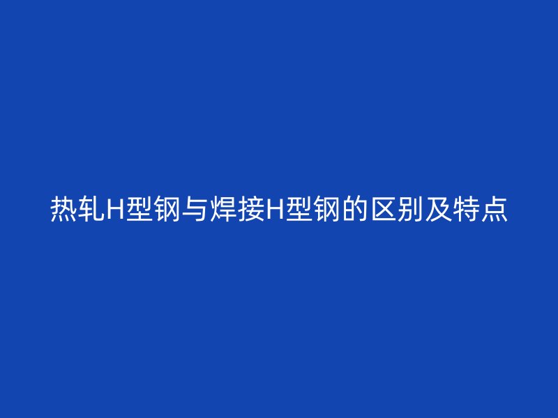 热轧H型钢与焊接H型钢的区别及特点