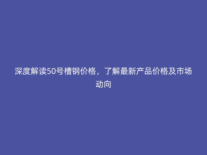 深度解读50号槽钢价格，了解最新产品价格及市场动向