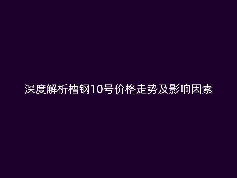 深度解析槽钢10号价格走势及影响因素
