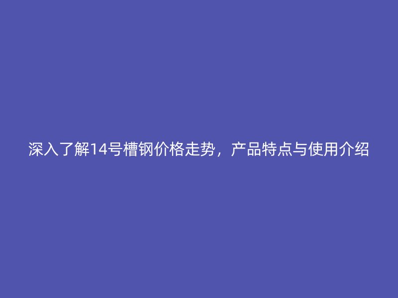 深入了解14号槽钢价格走势，产品特点与使用介绍