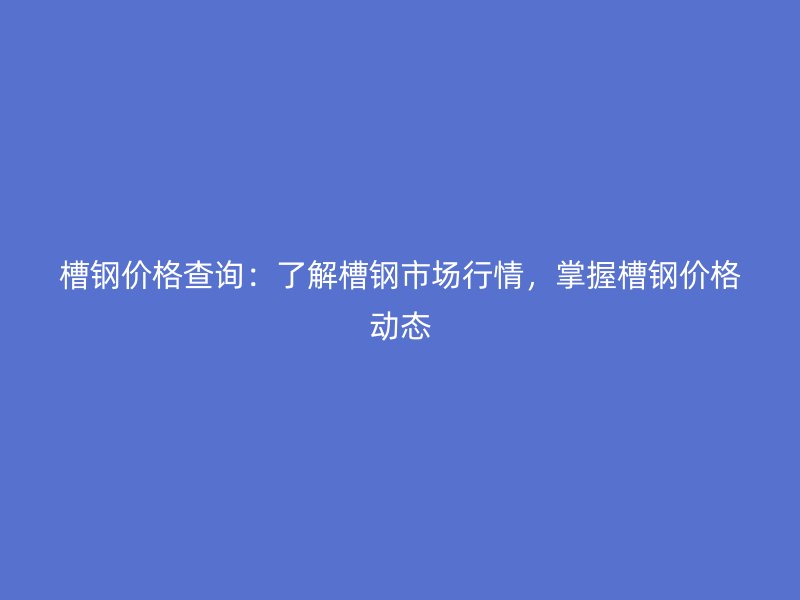 槽钢价格查询：了解槽钢市场行情，掌握槽钢价格动态
