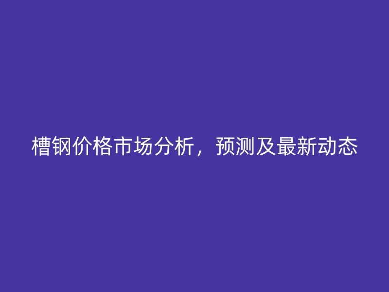 槽钢价格市场分析，预测及最新动态