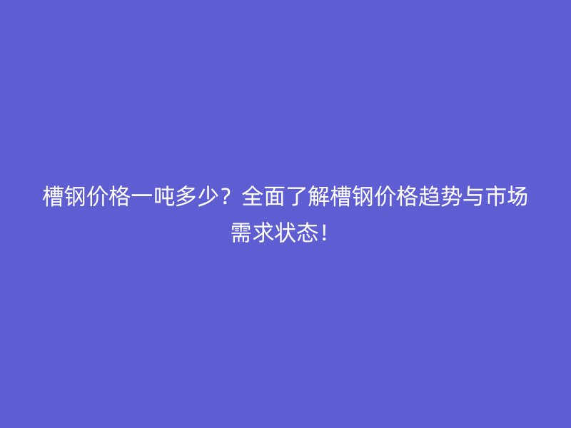 槽钢价格一吨多少？全面了解槽钢价格趋势与市场需求状态！