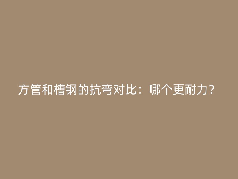 方管和槽钢的抗弯对比：哪个更耐力？