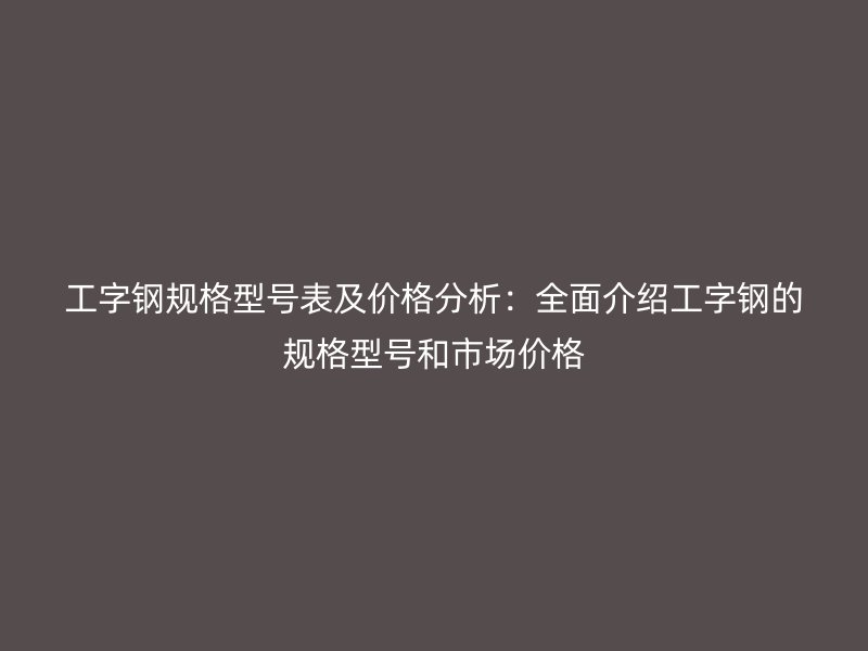 工字钢规格型号表及价格分析：全面介绍工字钢的规格型号和市场价格