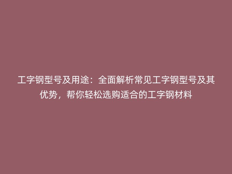 工字钢型号及用途：全面解析常见工字钢型号及其优势，帮你轻松选购适合的工字钢材料