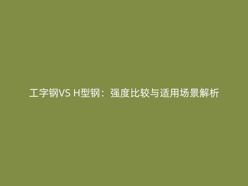 工字钢VS H型钢：强度比较与适用场景解析