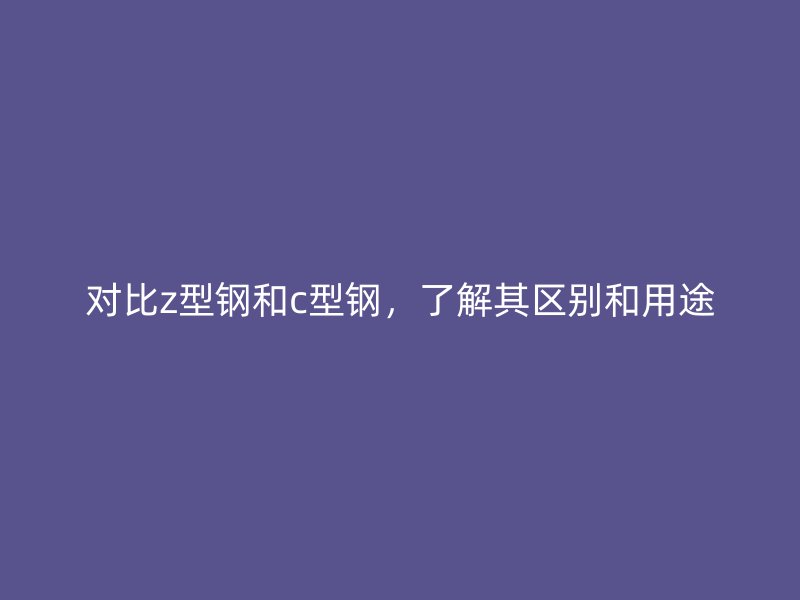对比z型钢和c型钢，了解其区别和用途