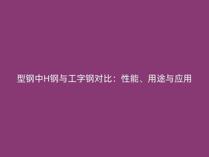 型钢中H钢与工字钢对比：性能、用途与应用