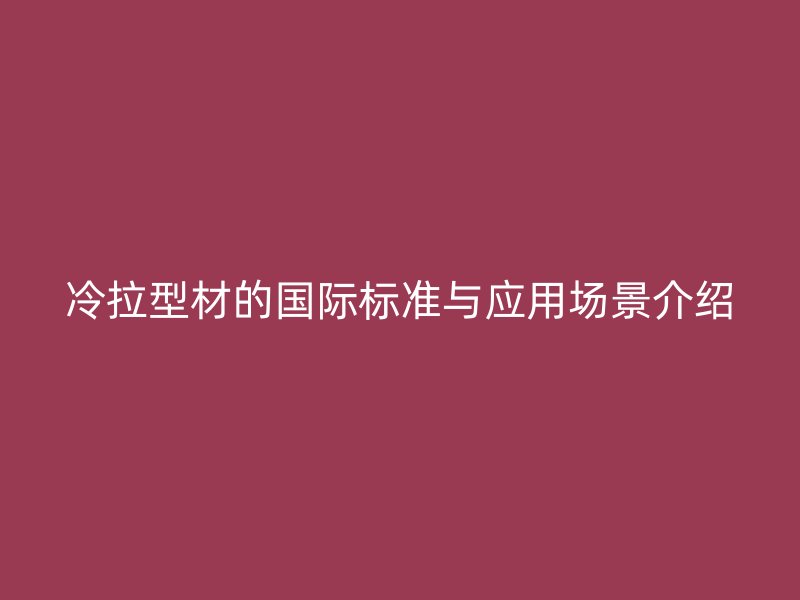 冷拉型材的国际标准与应用场景介绍