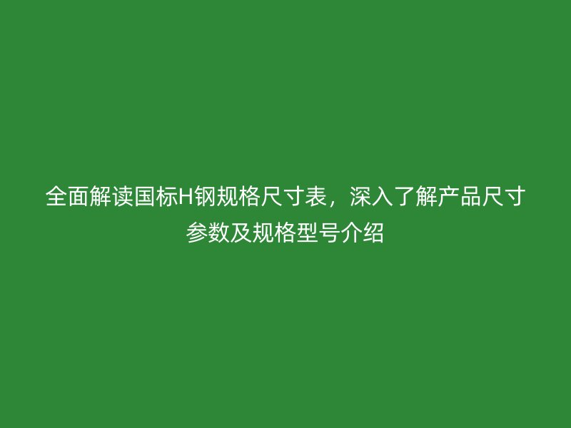全面解读国标H钢规格尺寸表，深入了解产品尺寸参数及规格型号介绍