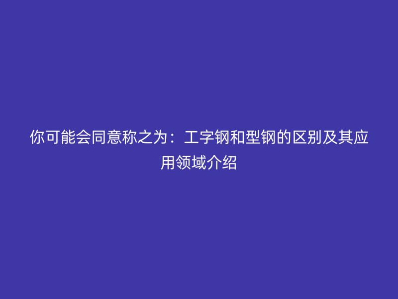 你可能会同意称之为：工字钢和型钢的区别及其应用领域介绍