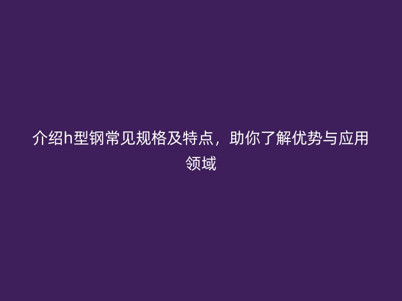 介绍h型钢常见规格及特点，助你了解优势与应用领域