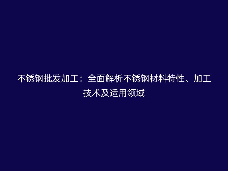 不锈钢批发加工：全面解析不锈钢材料特性、加工技术及适用领域
