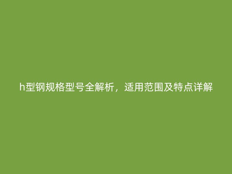 h型钢规格型号全解析，适用范围及特点详解