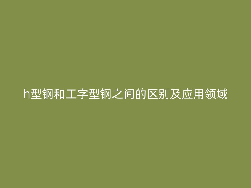h型钢和工字型钢之间的区别及应用领域