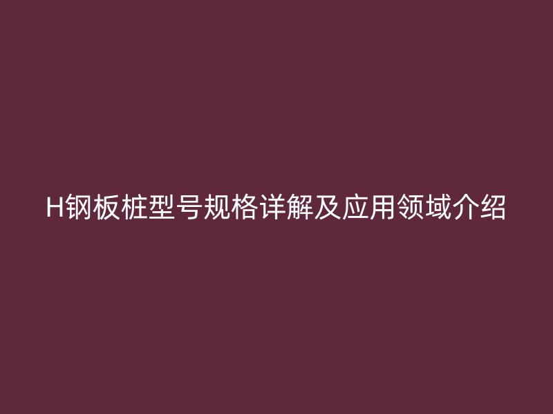 H钢板桩型号规格详解及应用领域介绍