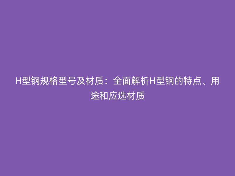 H型钢规格型号及材质：全面解析H型钢的特点、用途和应选材质