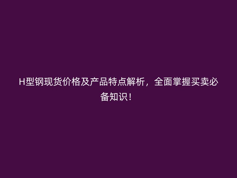 H型钢现货价格及产品特点解析，全面掌握买卖必备知识！