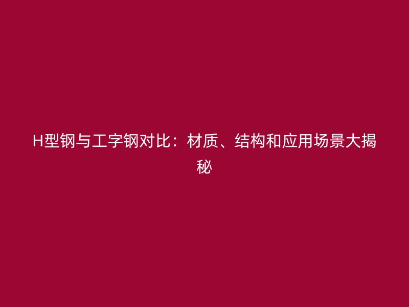 H型钢与工字钢对比：材质、结构和应用场景大揭秘