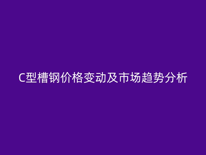 C型槽钢价格变动及市场趋势分析
